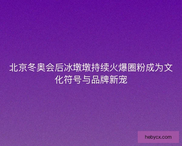 北京冬奥会后冰墩墩持续火爆圈粉成为文化符号与品牌新宠