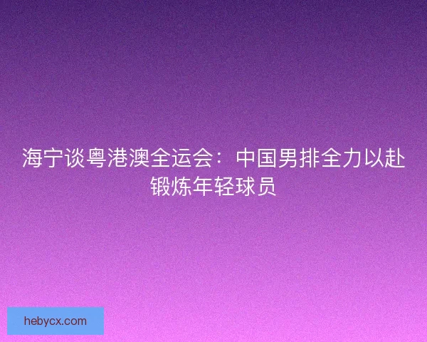 海宁谈粤港澳全运会：中国男排全力以赴锻炼年轻球员