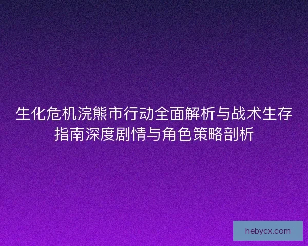 生化危机浣熊市行动全面解析与战术生存指南深度剧情与角色策略剖析