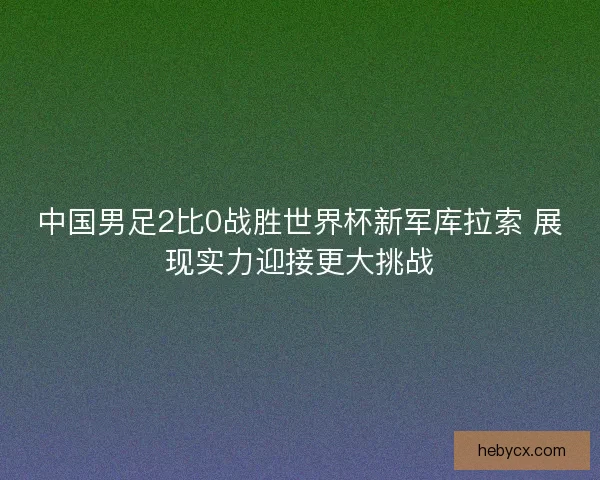 中国男足2比0战胜世界杯新军库拉索 展现实力迎接更大挑战