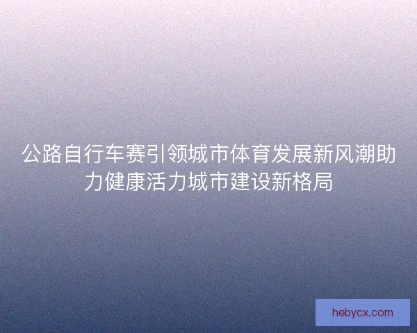 公路自行车赛引领城市体育发展新风潮助力健康活力城市建设新格局