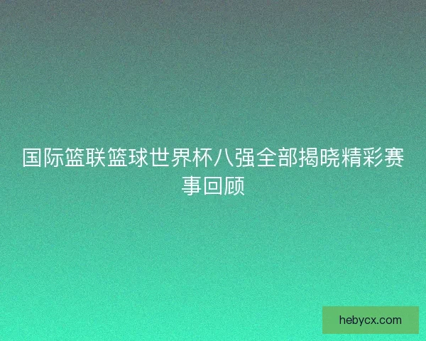 国际篮联篮球世界杯八强全部揭晓精彩赛事回顾