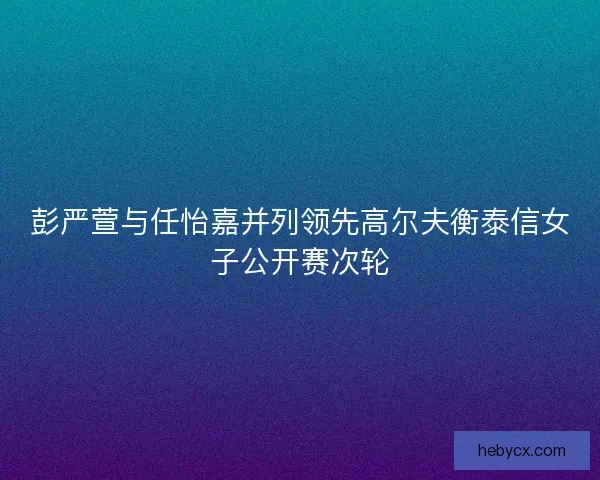 彭严萱与任怡嘉并列领先高尔夫衡泰信女子公开赛次轮
