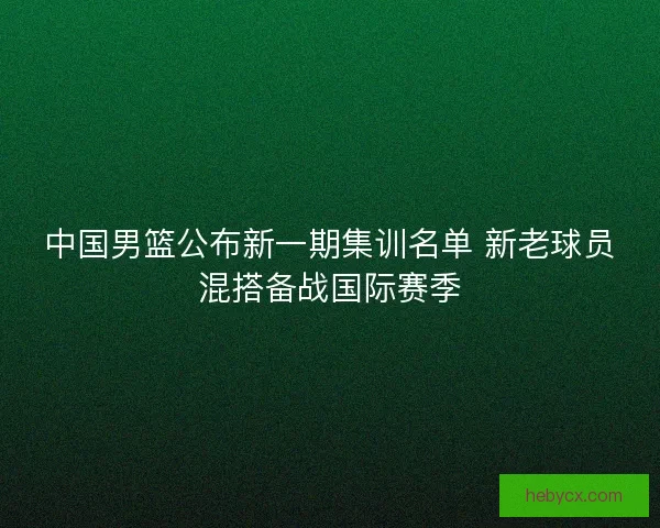 中国男篮公布新一期集训名单 新老球员混搭备战国际赛季